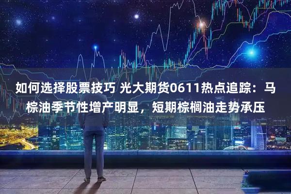 如何选择股票技巧 光大期货0611热点追踪：马棕油季节性增产明显，短期棕榈油走势承压