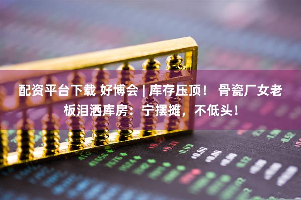 配资平台下载 好博会 | 库存压顶！ 骨瓷厂女老板泪洒库房：宁摆摊，不低头！