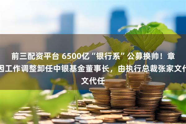 前三配资平台 6500亿“银行系”公募换帅！章砚因工作调整卸任中银基金董事长，由执行总裁张家文代任