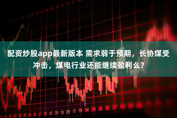 配资炒股app最新版本 需求弱于预期，长协煤受冲击，煤电行业还能继续盈利么？