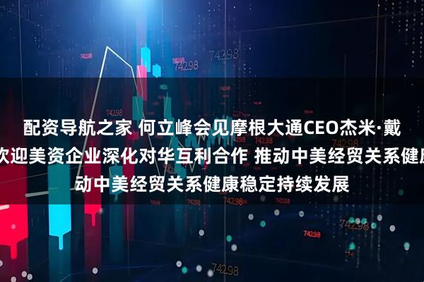 配资导航之家 何立峰会见摩根大通CEO杰米·戴蒙时指出 中国欢迎美资企业深化对华互利合作 推动中美经贸关系健康稳定持续发展