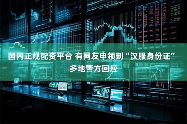 国内正规配资平台 有网友申领到“汉服身份证” 多地警方回应