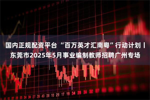 国内正规配资平台 “百万英才汇南粤”行动计划丨东莞市2025年5月事业编制教师招聘广州专场