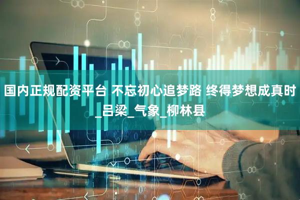 国内正规配资平台 不忘初心追梦路 终得梦想成真时_吕梁_气象_柳林县