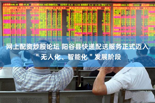 网上配资炒股论坛 阳谷县快递配送服务正式迈入＂无人化、智能化＂发展阶段