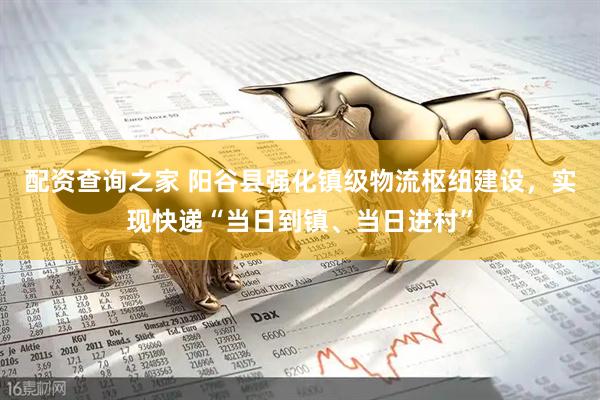 配资查询之家 阳谷县强化镇级物流枢纽建设，实现快递“当日到镇、当日进村”