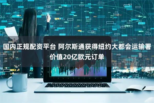 国内正规配资平台 阿尔斯通获得纽约大都会运输署价值20亿欧元订单