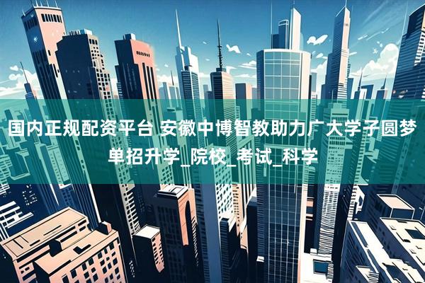 国内正规配资平台 安徽中博智教助力广大学子圆梦单招升学_院校_考试_科学