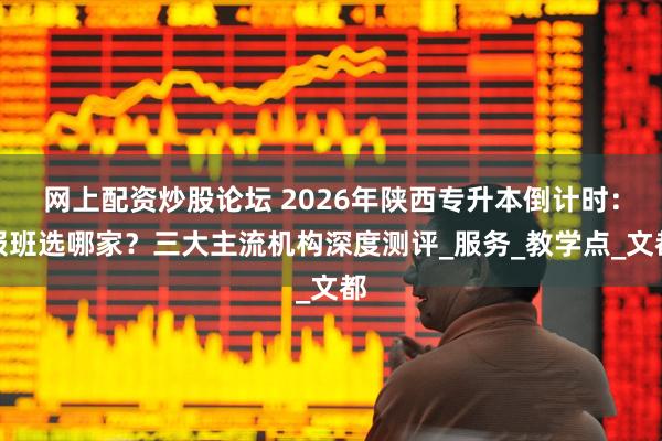 网上配资炒股论坛 2026年陕西专升本倒计时：报班选哪家？三大主流机构深度测评_服务_教学点_文都