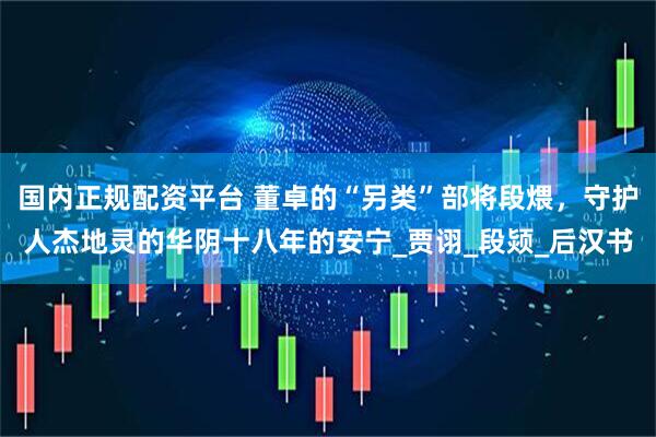 国内正规配资平台 董卓的“另类”部将段煨，守护人杰地灵的华阴十八年的安宁_贾诩_段颎_后汉书