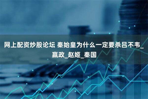 网上配资炒股论坛 秦始皇为什么一定要杀吕不韦_嬴政_赵姬_秦国