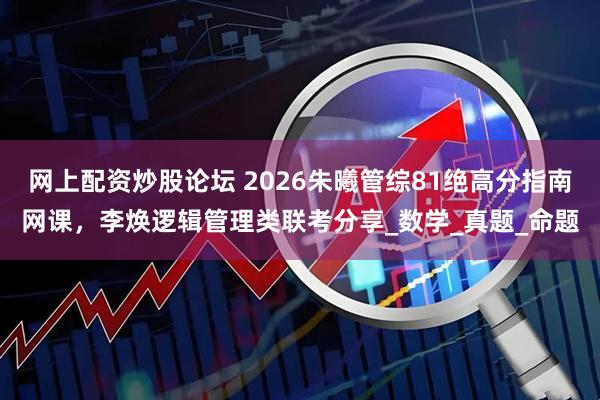 网上配资炒股论坛 2026朱曦管综81绝高分指南网课，李焕逻辑管理类联考分享_数学_真题_命题
