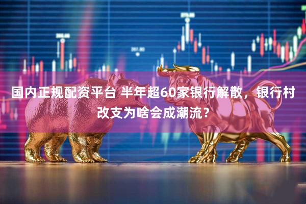 国内正规配资平台 半年超60家银行解散，银行村改支为啥会成潮流？