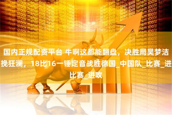 国内正规配资平台 牛啊这都能翻盘，决胜局吴梦洁力挽狂澜，18比16一锤定音战胜德国_中国队_比赛_进攻