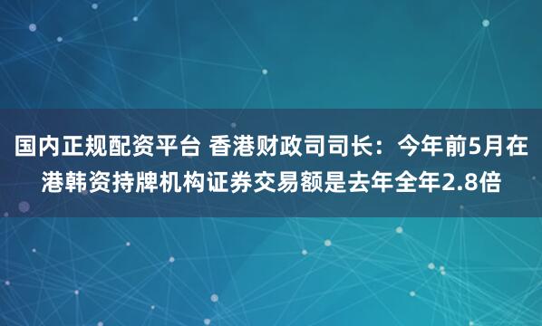 国内正规配资平台 香港财政司司长：今年前5月在港韩资持牌机构证券交易额是去年全年2.8倍