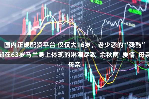国内正规配资平台 仅仅大16岁，老少恋的“残酷”却在63岁马兰身上体现的淋漓尽致_余秋雨_爱情_母亲