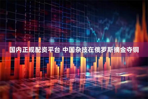 国内正规配资平台 中国杂技在俄罗斯摘金夺铜
