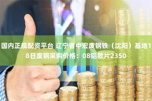 国内正规配资平台 辽宁省中宏废钢铁（沈阳）基地18日废钢采购价格：08铝散片2350