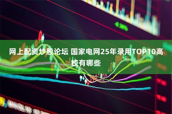 网上配资炒股论坛 国家电网25年录用TOP10高校有哪些