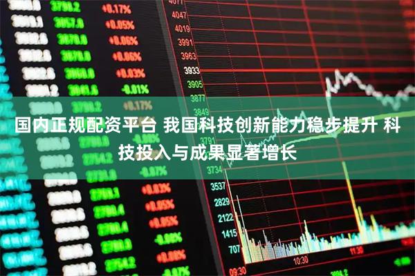 国内正规配资平台 我国科技创新能力稳步提升 科技投入与成果显著增长