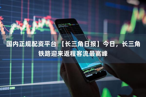 国内正规配资平台 【长三角日报】今日，长三角铁路迎来返程客流最高峰
