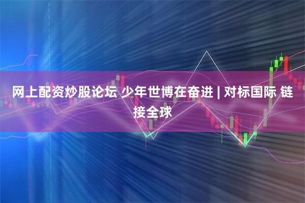 网上配资炒股论坛 少年世博在奋进 | 对标国际 链接全球