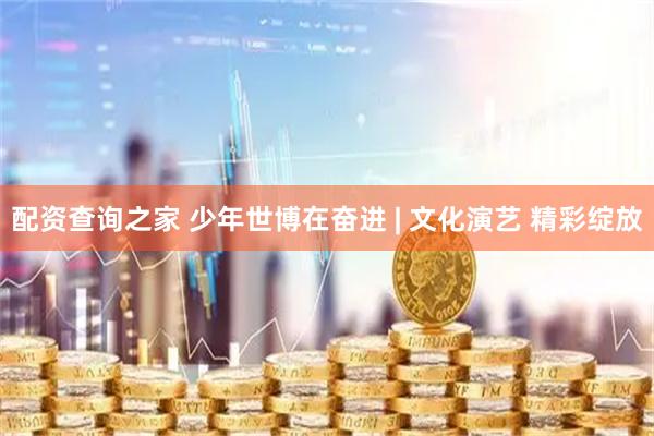 配资查询之家 少年世博在奋进 | 文化演艺 精彩绽放
