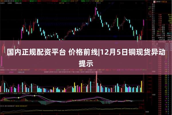 国内正规配资平台 价格前线|12月5日铜现货异动提示