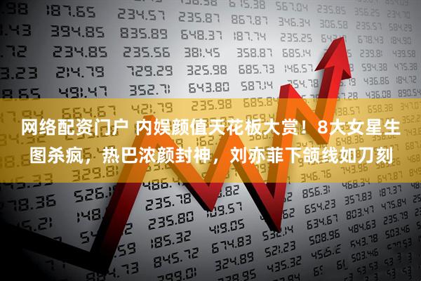 网络配资门户 内娱颜值天花板大赏！8大女星生图杀疯，热巴浓颜封神，刘亦菲下颌线如刀刻