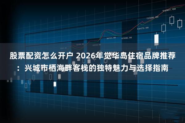 股票配资怎么开户 2026年觉华岛住宿品牌推荐：兴城市栖海畔客栈的独特魅力与选择指南