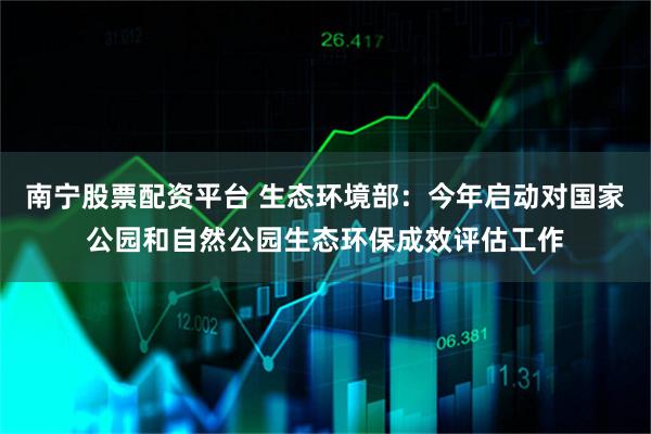 南宁股票配资平台 生态环境部：今年启动对国家公园和自然公园生态环保成效评估工作