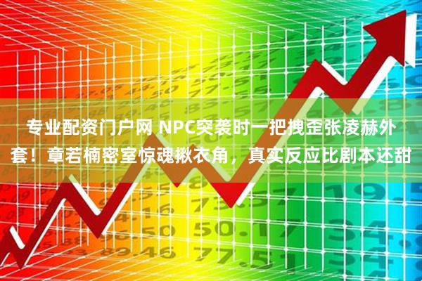 专业配资门户网 NPC突袭时一把拽歪张凌赫外套!章若楠密室惊魂揪衣角,真实反应比剧本还甜