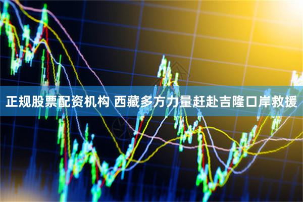 正规股票配资机构 西藏多方力量赶赴吉隆口岸救援