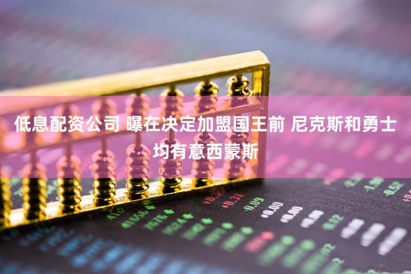 低息配资公司 曝在决定加盟国王前 尼克斯和勇士均有意西蒙斯